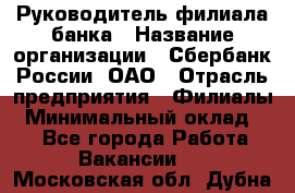 Руководитель филиала банка › Название организации ­ Сбербанк России, ОАО › Отрасль предприятия ­ Филиалы › Минимальный оклад ­ 1 - Все города Работа » Вакансии   . Московская обл.,Дубна г.